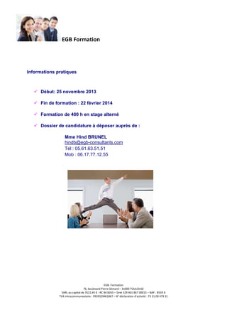 EGB Formation

Informations pratiques

Début: 25 novembre 2013
Fin de formation : 22 février 2014
Formation de 400 h en stage alterné
Dossier de candidature à déposer auprès de :
Mme Hind BRUNEL
hindb@egb-consultants.com
Tél : 05.61.63.51.51
Mob : 06.17.77.12.55

EGB- Formation
76, boulevard Pierre Sémard – 31000 TOULOUSE
SARL au capital de 7622,45 € - RC 84 B265 – Siret 329 461 867 00015 – NAF : 8559 A
TVA intracommunautaire : FR39329461867 – N° déclaration d’activité : 73 31 00 479 31

 