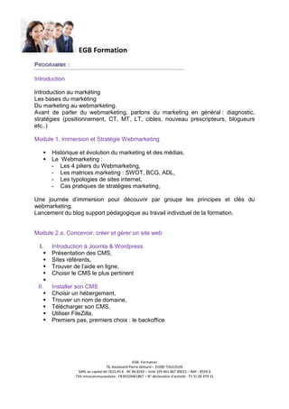 EGB Formation
PROGRAMME :
Introduction
Introduction au markéting
Les bases du markéting
Du marketing au webmarketing.
Avant de parler du webmarketing, parlons du marketing en général : diagnostic,
stratégies (positionnement, CT, MT, LT, cibles, nouveau prescripteurs, blogueurs
etc..)
Module 1. Immersion et Stratégie Webmarketing
Historique et évolution du marketing et des médias,
Le Webmarketing :
- Les 4 piliers du Webmarketing,
- Les matrices marketing : SWOT, BCG, ADL,
- Les typologies de sites internet,
- Cas pratiques de stratégies marketing,
Une journée d’immersion pour découvrir par groupe les principes et clés du
webmarketing.
Lancement du blog support pédagogique au travail individuel de la formation.

Module 2.a. Concevoir, créer et gérer un site web
I.

Introduction à Joomla & Wordpress
Présentation des CMS,
Sites référents,
Trouver de l’aide en ligne,
Choisir le CMS le plus pertinent

II.

Installer son CMS
Choisir un hébergement,
Trouver un nom de domaine,
Télécharger son CMS,
Utiliser FileZilla,
Premiers pas, premiers choix : le backoffice

EGB- Formation
76, boulevard Pierre Sémard – 31000 TOULOUSE
SARL au capital de 7622,45 € - RC 84 B265 – Siret 329 461 867 00015 – NAF : 8559 A
TVA intracommunautaire : FR39329461867 – N° déclaration d’activité : 73 31 00 479 31

 