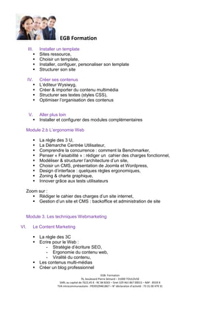 EGB Formation
III.

Installer un template
Sites ressource,
Choisir un template,
Installer, configuer, personaliser son template
Structurer son site

IV.

Créer ses contenus
L’éditeur Wysiwyg,
Créer & importer du contenu multimédia
Structurer ses textes (styles CSS),
Optimiser l’organisation des contenus

V.

Aller plus loin
Installer et configurer des modules complémentaires

Module 2.b L’ergonomie Web
La règle des 3 U,
La Démarche Centrée Utilisateur,
Comprendre la concurrence : comment la Benchmarker,
Penser « Faisabilité » : rédiger un cahier des charges fonctionnel,
Modéliser & structurer l’architecture d’un site,
Choisir un CMS, présentation de Joomla et Wordpress,
Design d’interface : quelques règles ergonomiques,
Zoning & charte graphique,
Innover grâce aux tests utilisateurs
Zoom sur :
Rédiger le cahier des charges d’un site internet,
Gestion d’un site et CMS : backoffice et administration de site

Module 3. Les techniques Webmarketing
VI.

Le Content Marketing
La règle des 3C
Ecrire pour le Web :
- Stratégie d’écriture SEO,
- Ergonomie du contenu web,
- Viralité du contenu,
Les contenus multi-médias
Créer un blog professionnel
EGB- Formation
76, boulevard Pierre Sémard – 31000 TOULOUSE
SARL au capital de 7622,45 € - RC 84 B265 – Siret 329 461 867 00015 – NAF : 8559 A
TVA intracommunautaire : FR39329461867 – N° déclaration d’activité : 73 31 00 479 31

 