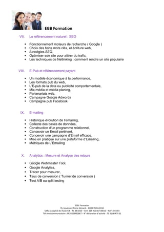 EGB Formation
VII.

Le référencement naturel : SEO
Fonctionnement moteurs de recherche ( Google )
Choix des bons mots clés, et écriture web,
Stratégies SEO,
Optimiser son site pour attirer du trafic,
Les techniques de Netlinking : comment rendre un site populaire

VIII.

E-Pub et référencement payant
Un modèle économique à la performance,
Les formats pub du web,
L’E-pub de la data ou publicité comportementale,
Mix-média et média planing,
Partenariats web,
Campagne Google Adwords
Campagne pub Facebook

IX.

E-mailing
Historique évolution de l’emailing,
Collecte des bases de données,
Construction d’un programme relationnel,
Concevoir un Email pertinent,
Concevoir une campagne d’Email efficace,
Mise en pratique sur une plateforme d’Emailing,
Métriques de L’Emailing

X.

Analytics : Mesure et Analyse des retours
Google Webmaster Tool,
Google Analytics,
Tracer pour mesurer,
Taux de conversion ( Tunnel de conversion )
Test A/B ou split testing

EGB- Formation
76, boulevard Pierre Sémard – 31000 TOULOUSE
SARL au capital de 7622,45 € - RC 84 B265 – Siret 329 461 867 00015 – NAF : 8559 A
TVA intracommunautaire : FR39329461867 – N° déclaration d’activité : 73 31 00 479 31

 
