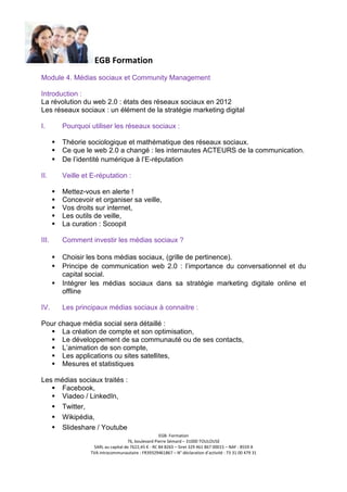 EGB Formation
Module 4. Médias sociaux et Community Management
Introduction :
La révolution du web 2.0 : états des réseaux sociaux en 2012
Les réseaux sociaux : un élément de la stratégie marketing digital
I.

Pourquoi utiliser les réseaux sociaux :
Théorie sociologique et mathématique des réseaux sociaux.
Ce que le web 2.0 a changé : les internautes ACTEURS de la communication.
De l’identité numérique à l’E-réputation

II.

Veille et E-réputation :
Mettez-vous en alerte !
Concevoir et organiser sa veille,
Vos droits sur internet,
Les outils de veille,
La curation : Scoopit

III.

Comment investir les médias sociaux ?
Choisir les bons médias sociaux, (grille de pertinence).
Principe de communication web 2.0 : l’importance du conversationnel et du
capital social.
Intégrer les médias sociaux dans sa stratégie marketing digitale online et
offline

IV.

Les principaux médias sociaux à connaitre :

Pour chaque média social sera détaillé :
La création de compte et son optimisation,
Le développement de sa communauté ou de ses contacts,
L’animation de son compte,
Les applications ou sites satellites,
Mesures et statistiques
Les médias sociaux traités :
Facebook,
Viadeo / LinkedIn,
Twitter,
Wikipédia,
Slideshare / Youtube
EGB- Formation
76, boulevard Pierre Sémard – 31000 TOULOUSE
SARL au capital de 7622,45 € - RC 84 B265 – Siret 329 461 867 00015 – NAF : 8559 A
TVA intracommunautaire : FR39329461867 – N° déclaration d’activité : 73 31 00 479 31

 