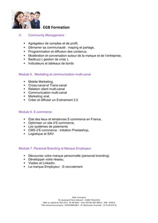 EGB Formation
V.

Community Management :
Agrégateur de comptes et de profil,
Démarrer sa communauté : maping et partage,
Programmation et diffusion des contenus,
Modération et conversation autour de la marque et de l’entreprise,
Badbuzz ( gestion de crise ),
Indicateurs et tableaux de bords

Module 5. Marketing et communication multi-canal
Mobile Marketing,
Cross-canal et Trans-canal
Relation client multi-canal
Communication multi-canal
Marketing viral,
Créer et diffuser un Evènement 2.0

Module 6. E-commerce
Etat des lieux et tendances E-commerce en France,
Optimiser un site d’E-commerce,
Les systèmes de paiements
CMS d’E-commerce : initiation Prestashop,
Logistique et SAV

Module 7. Personal Branding et Marque Employeur
Découvrez votre marque personnelle (personal branding)
Développer votre réseau,
Viadeo et Linkedin,
La marque Employeur : E-recrutement

EGB- Formation
76, boulevard Pierre Sémard – 31000 TOULOUSE
SARL au capital de 7622,45 € - RC 84 B265 – Siret 329 461 867 00015 – NAF : 8559 A
TVA intracommunautaire : FR39329461867 – N° déclaration d’activité : 73 31 00 479 31

 