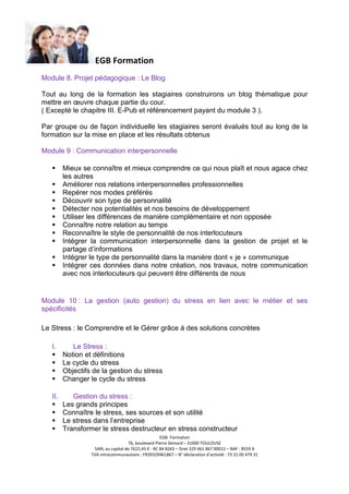 EGB Formation
Module 8. Projet pédagogique : Le Blog
Tout au long de la formation les stagiaires construirons un blog thématique pour
mettre en œuvre chaque partie du cour.
( Excepté le chapitre III. E-Pub et référencement payant du module 3 ).
Par groupe ou de façon individuelle les stagiaires seront évalués tout au long de la
formation sur la mise en place et les résultats obtenus
Module 9 : Communication interpersonnelle
Mieux se connaître et mieux comprendre ce qui nous plaît et nous agace chez
les autres
Améliorer nos relations interpersonnelles professionnelles
Repérer nos modes préférés
Découvrir son type de personnalité
Détecter nos potentialités et nos besoins de développement
Utiliser les différences de manière complémentaire et non opposée
Connaître notre relation au temps
Reconnaître le style de personnalité de nos interlocuteurs
Intégrer la communication interpersonnelle dans la gestion de projet et le
partage d’informations
Intégrer le type de personnalité dans la manière dont « je » communique
Intégrer ces données dans notre création, nos travaux, notre communication
avec nos interlocuteurs qui peuvent être différents de nous

Module 10 : La gestion (auto gestion) du stress en lien avec le métier et ses
spécificités
Le Stress : le Comprendre et le Gérer grâce à des solutions concrètes
I.

Le Stress :
Notion et définitions
Le cycle du stress
Objectifs de la gestion du stress
Changer le cycle du stress

II.

Gestion du stress :
Les grands principes
Connaître le stress, ses sources et son utilité
Le stress dans l’entreprise
Transformer le stress destructeur en stress constructeur
EGB- Formation
76, boulevard Pierre Sémard – 31000 TOULOUSE
SARL au capital de 7622,45 € - RC 84 B265 – Siret 329 461 867 00015 – NAF : 8559 A
TVA intracommunautaire : FR39329461867 – N° déclaration d’activité : 73 31 00 479 31

 