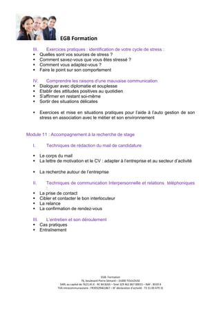 EGB Formation
III.

Exercices pratiques : identification de votre cycle de stress :
Quelles sont vos sources de stress ?
Comment savez-vous que vous êtes stressé ?
Comment vous adaptez-vous ?
Faire le point sur son comportement

IV.

Comprendre les raisons d’une mauvaise communication
Dialoguer avec diplomatie et souplesse
Etablir des attitudes positives au quotidien
S’affirmer en restant soi-même
Sortir des situations délicates
Exercices et mise en situations pratiques pour l’aide à l’auto gestion de son
stress en association avec le métier et son environnement

Module 11 : Accompagnement à la recherche de stage
I.

Techniques de rédaction du mail de candidature
Le corps du mail
La lettre de motivation et le CV : adapter à l’entreprise et au secteur d’activité
La recherche autour de l’entreprise

II.

Techniques de communication Interpersonnelle et relations téléphoniques
:
La prise de contact
Cibler et contacter le bon interlocuteur
La relance
La confirmation de rendez-vous

III.

L’entretien et son déroulement
Cas pratiques
Entraînement

EGB- Formation
76, boulevard Pierre Sémard – 31000 TOULOUSE
SARL au capital de 7622,45 € - RC 84 B265 – Siret 329 461 867 00015 – NAF : 8559 A
TVA intracommunautaire : FR39329461867 – N° déclaration d’activité : 73 31 00 479 31

 