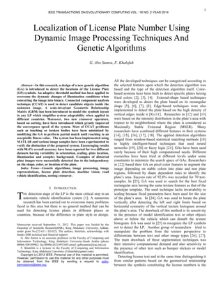1

Abstract—In this research, a design of a new genetic algorithm
(GA) is introduced to detect the locations of the License Plate
(LP) symbols. An adaptive threshold method has been applied to
overcome the dynamic changes of illumination conditions when
converting the image into binary. Connected component analysis
technique (CCAT) is used to detect candidate objects inside the
unknown image. A scale-invariant Geometric Relationship
Matrix (GRM) has been introduced to model the symbols layout
in any LP which simplifies system adaptability when applied in
different countries. Moreover, two new crossover operators,
based on sorting, have been introduced which greatly improved
the convergence speed of the system. Most of CCAT problems
such as touching or broken bodies have been minimized by
modifying the GA to perform partial match until reaching to an
acceptable fitness value. The system has been implemented using
MATLAB and various image samples have been experimented to
verify the distinction of the proposed system. Encouraging results
with 98.4% overall accuracy have been reported for two different
datasets having variability in orientation, scaling, plate location,
illumination and complex background. Examples of distorted
plate images were successfully detected due to the independency
on the shape, color, or location of the plate.
Index Terms—Genetic algorithms, image processing, image
representations, license plate detection, machine vision, road
vehicle identification, sorting crossover.
I. INTRODUCTION
HE detection stage of the LP is the most critical step in an
automatic vehicle identification system [1]. A numerous
research has been carried out to overcome many problems
faced in this area but there is no general method that can be
used for detecting license plates in different places or
countries, because of the difference in plate style or design.
Manuscript received September 11, 2012. This paper was funded by the
Deanship of Scientific Research(DSR), King Abdulaziz University, Jeddah,
under grant No.(22-611- D1432). The authors, therefore, acknowledge with
thanks DSR technical and financial support.
G. Abo Samra is an associate professor in the Faculty of Computing and
Information Technology, King Abdulaziz University-Saudi Arabia (phone
00966-509189962; fax:00966-(02) 6951605;email: gabosamra@kau.edu.sa)
F. Khalefah is a lecturer in the Faculty of Computing and Information
Technology, King Abdulaziz University (f.khalefah@gmail.com).
Copyright (c) 2012 IEEE. Personal use of this material is permitted.
However, permission to use this material for any other purposes must
be obtained from the IEEE by sending a request to pubs-
permissions@ieee.org.
All the developed techniques can be categorized according to
the selected features upon which the detection algorithm was
based and the type of the detection algorithm itself. Color-
based systems have been built to detect specific plates having
fixed colors [2], [3], [4]. External-shape based techniques
were developed to detect the plate based on its rectangular
shape [5], [6], [7], [8]. Edge-based techniques were also
implemented to detect the plate based on the high density of
vertical edges inside it [9]-[11]. Researches in [12] and [13]
were based on the intensity distribution in the plate’s area with
respect to its neighborhood where the plate is considered as
Maximally Stable Extremal Region (MSER). Many
researchers have combined different features in their systems
[14], [15], [16], [17], [18]. The applied detection algorithms
ranged from window-based statistical matching methods [18]
to highly intelligent-based techniques that used neural
networks [19], [20] or fuzzy logic [21]. GAs have been used
rarely because of their high computational needs. Different
researches have been tried at different levels under some
constraints to minimize the search space of GAs. Researchers
in [22] based their GA on pixel color features to segment the
image depending on stable colors into plate and non plate
regions, followed by shape dependent rules to identify the
plate’s area. Success rate of 92.8% was recorded for 70 test-
samples. In [23], GA was used to search for the best fixed
rectangular area having the same texture features as that of the
prototype template. The used technique lacks invariability to
scaling because fixed parameters have been used for the size
of the plate’s area. In [24], GA was used to locate the plate
vertically after detecting the left and right limits based on
horizontal symmetry of the vertical texture histogram around
the plate’s area. The drawback of this method is its sensitivity
to the presence of model identification text or other objects
above or below the vehicle which can disturb the texture
histogram. GA was used in [25] to recognize the LP symbols
not to detect the LP. Another group of researchers tried to
manipulate the problem from the texture perspective to
differentiate between text and other image types [26], [27].
The main drawback of these segmentation techniques was
their intensive computational demand and also sensitivity to
the presence of other text such as bumper stickers or model
identification.
Detecting license text and at the same time distinguishing it
from similar patterns based on the geometrical relationship
between the symbols constituting the license numbers is the
Localization of License Plate Number Using
Dynamic Image Processing Techniques And
Genetic Algorithms
G. Abo Samra, F. Khalefah
T
IEEE TRANSACTIONS ON EVOLUTIONARY COMPUTING VOL : 18 NO: 2 YEAR 2014
 