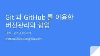 Git 과 GitHub 를 이용한
버전관리와 협업
1주차 - 첫 커밋 푸시하기
한영빈(sukso96100@gmail.com)
 