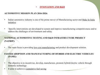 • INNOVATION AND R&D
AUTOMOTIVE MISSION PLAN 2016-2026:
• Indian automotive industry is one of the prime mover of Manufacturing sector and Make In India
initiative
• Specific interventions are developed to sustain and improve manufacturing competitiveness and to
address the challenges of environment and safety.
NATIONALAUTOMOTIVE TESTING AND R&D INFRASTRUCTURE PROJECT
(NATRIP):
• The main focus is providing low-cost manufacturing and product development solution.
FASTER ADOPTION AND MANUFACTURING OF HYBRID AND ELECTRIC VEHICLES
(FAME):
• The objective is to incentivise, develop, manufacture, promote hybrid/electric vehicle through
domestic technology
• It aims to achieve a cumulative fuel saving
 