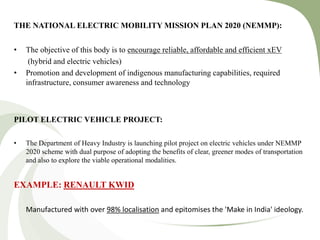 THE NATIONAL ELECTRIC MOBILITY MISSION PLAN 2020 (NEMMP):
• The objective of this body is to encourage reliable, affordable and efficient xEV
(hybrid and electric vehicles)
• Promotion and development of indigenous manufacturing capabilities, required
infrastructure, consumer awareness and technology
PILOT ELECTRIC VEHICLE PROJECT:
• The Department of Heavy Industry is launching pilot project on electric vehicles under NEMMP
2020 scheme with dual purpose of adopting the benefits of clear, greener modes of transportation
and also to explore the viable operational modalities.
EXAMPLE: RENAULT KWID
Manufactured with over 98% localisation and epitomises the 'Make in India' ideology.
 