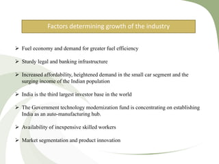 Factors determining growth of the industry
 Fuel economy and demand for greater fuel efficiency
 Sturdy legal and banking infrastructure
 Increased affordability, heightened demand in the small car segment and the
surging income of the Indian population
 India is the third largest investor base in the world
 The Government technology modernization fund is concentrating on establishing
India as an auto-manufacturing hub.
 Availability of inexpensive skilled workers
 Market segmentation and product innovation
 