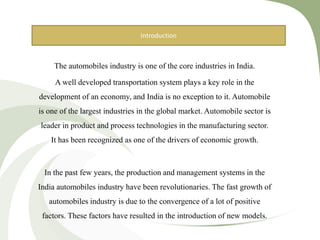 The automobiles industry is one of the core industries in India.
A well developed transportation system plays a key role in the
development of an economy, and India is no exception to it. Automobile
is one of the largest industries in the global market. Automobile sector is
leader in product and process technologies in the manufacturing sector.
It has been recognized as one of the drivers of economic growth.
In the past few years, the production and management systems in the
India automobiles industry have been revolutionaries. The fast growth of
automobiles industry is due to the convergence of a lot of positive
factors. These factors have resulted in the introduction of new models.
Introduction
 
