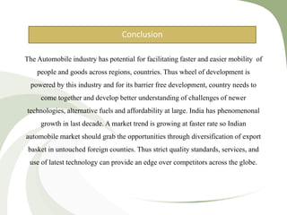 CONCLUSION
The Automobile industry has potential for facilitating faster and easier mobility of
people and goods across regions, countries. Thus wheel of development is
powered by this industry and for its barrier free development, country needs to
come together and develop better understanding of challenges of newer
technologies, alternative fuels and affordability at large. India has phenomenonal
growth in last decade. A market trend is growing at faster rate so Indian
automobile market should grab the opportunities through diversification of export
basket in untouched foreign counties. Thus strict quality standards, services, and
use of latest technology can provide an edge over competitors across the globe.
Conclusion
 