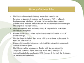 • The history of automobile industry is over four centuries old.
• Invention in Automobile industry was first done in 1769 by a French
Engineer named Nicolasan J. Cugnot. He invented the first ever self
powered, three wheeled, military tractor that made the use of a steam engine.
The range then was very limited.
• These automobiles were made very heavy & large and also took ample
amount of starting time.
• With the invention of a steam engine driven automobile came an era of
electric carriage.
• The first theoretical plans for a motor vehicle were drawn by Leonardo da
Vinci and Isaac Newton.
• History of Automobile Industry reveals that US dominated the automobile
markets around the globe.
• The US Automobile Industry was flooded with foreign automobile
companies, especially Japan, Germany within a very short period.
• Automobiles in India goes back to 1851. Simpson & Co. built the first steam
car and a steam bus in India.
History of Automobiles
 