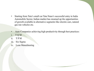 • Starting from Tata’s small car Tata Nano’s successful entry in India
Automobile Sector, Indian market has steamed up the opportunities
of growth available in alternative segments like electric cars, natural
gas run vehicles etc.
• Auto Companies achieving high productivity through best practices:
i. T Q M
ii. T P M
iii. Six Sigma
iv. Lean Manufaturing
 