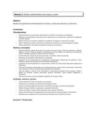 Objetivo:
Realizar las gestiones administrativas de compra y venta de productos y/o servicios.
Contenidos:
Procedimientos
- Aplicar técnicas de comunicación adecuadas en la relación con clientes y proveedores
- Elaborar la documentación derivada de las operaciones de compra-venta, aplicando la legislación
mercantil vigente.
- Aplicar técnicas de mercadeo orientada a la captación de clientes e incremento de ventas.
- Aplicar métodos de control y valoración de existencias, teniendo en cuenta la legislación vigente.
- Utilizar aplicaciones informáticas de gestión de almacén y facturación.
Hechos y conceptos
- Aprovisionamiento: etapas del proceso de compra. Formas de pago. Tipos de existencias. «Stocks»
óptimo y mínimo. Fichas de almacén. Características de los métodos de valoración de existencias:
UEPS, Promedio ponderado y Último precio de mercado.
- Comercialización: etapas del proceso de ventas. Los precios. Servicio postventa.
- Marketing: generalidades. Marketing Mix y estratégico.
- Impuestos en las operaciones de compraventa: Características. Regímenes de aplicación. Tipos.
Modelos y plazos de presentación de la declaración-liquidación.
- Legislación mercantil aplicable a la compra-venta: contrato de compra-venta. Requisitos legales de la
facturación.
- Tipos de documentos relacionados con las operaciones de compra-venta: la facturación. Elementos
que componen la factura. Características del pago-cobro aplazado.
- Tipos de registro y archivo de la información y comunicación derivada de las compras, ventas y
gestión de almacén: soporte documental. Soporte informático. Libros registro obligatorios y
voluntarios
- Estructura funciones y tipos de software de gestión de compra y venta.
Actitudes, valores y normas
- Tener empatía en el trato con clientes y proveedores.
- Interesarse por presentar con corrección los trabajos escritos.
- Apoya a la empresa aplicando técnicas de mercadeo para lograr crecimiento empresarial.
- Valorar el trabajo metódico, organizado y realizado eficazmente.
- Valorar el cuidado y mantenimiento adecuado de los equipos ofimáticos.
- Valorar la importancia de la seguridad en la conservación de la documentación e información
- Interesarse por progresar en los conocimientos informáticos en el ámbito de usuario.
Duración: 175 períodos
Módulo 2: Gestión administrativa de compra y venta
 