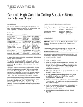 © 2013 UTC Fire & Security. All rights reserved. 1 / 4 P/N 3100615 • REV 05 • REB 30JAN13
Genesis High Candela Ceiling Speaker-Strobe
Installation Sheet
Description
The Genesis High Candela Ceiling Speaker-Strobe is a fire
alarm notification appliance designed for indoor ceilings and
walls. See Table 1 for a list of model numbers.
Table 1: Models
Description Number
Speaker-Strobe,
25 VRMS, 95 to 177 multi-cd,
white
ADTGC-S2VMH MGC-S2VMH
EGC-S2VMH XLSGC-S2VMH
GC-S2VMH ZGC-S2VMH
Speaker-Strobe,
25 VRMS, 95 to 177 multi-cd,
white, with FIRE marking
ADTGCF-S2VMH MGCF-S2VMH
EGCF-S2VMH XLSGCF-S2VMH
GCF-S2VMH ZGCF-S2VMH
Speaker-Strobe,
70 VRMS, 95 to 177 multi-cd,
white
ADTGC-S7VMH MGC-S7VMH
EGC-S7VMH XLSGC-S7VMH
GC-S7VMH ZGC-S7VMH
Speaker-Strobe,
70 VRMS, 95 to 177 multi-cd,
white, with FIRE marking
ADTGCF-S7VMH MGCF-S7VMH
EGCF-S7VMH XLSGCF-S7VMH
GCF-S7VMH ZGCF-S7VMH
A field configurable jumper option is available for selecting the
desired strobe signal output.
The speaker-strobe includes field configurable switches for
selecting the desired candela and wattage outputs. These
output settings lock in place and remain visible after final
installation.
This strobe features an enhanced synchronization circuit to
comply with the latest requirements of UL 1971 Signaling
Devices for the Hearing Impaired and the latest Canadian
standard CAN/ULC-S526. Synchronized operation requires a
separately installed synchronization control module. See
Table 2 for a list of compatible synchronization modules.
Install this device in accordance with applicable requirements
in the latest editions of the NFPA codes and standards and
Canadian Electrical Code, Part 1, Section 32 and
CAN/ULC-S524, Standard for the Installation of Fire Alarm
Systems, and in accordance with the local authorities having
jurisdiction.
Table 2: Compatible synchronization module models
Model name Number
Auto-Sync Output Module SIGA-CC1S SIGA-MCC1S
GSA-CC1S GSA-MCC1S
Genesis Signal Master -
Remote Mount
ADTG1M-RM MG1M-RM
EG1M-RM XLSG1M-RM
G1M-RM ZG1M-RM
Installation
WARNING: To reduce the risk of shock, disconnect all power
and allow 10 minutes for stored energy to dissipate before
handling.
Caution: Electrical supervision requires the wire run to be
broken at each terminal. Do not loop the signaling circuit field
wires around the terminals.
Note: When installed, these devices are not centered on the
electrical box. Make sure boxes are mounted to compensate
for this difference. See Figure 7.
To install the speaker-strobe:
1. Open the cover by depressing the tab on the side of the
unit with a small screwdriver. Hinge the cover down, to
access the mounting screws and selectable candela and
wattage switches. The cover is also detachable for
installation convenience.
2. If temporal strobe (private mode) operation is desired, cut
jumper JP1. See Figure 2.
3. Connect the speaker and strobe terminals to the signal
circuit field wiring. For the unit to function properly,
observe polarity. See Figure 4.
4. Slide the candela switch to the desired candela output (95,
115, 150, or 177 cd) by aligning it with the indicator below
the switch. See Figure 1.
5. Slide the wattage switch to the desired wattage tap (2 W,
1 W, 1/2 W, or 1/4 W) by aligning it with the indicator
below the switch. See Figure 1.
6. Mount the unit onto a compatible electrical box. See
Figure 5.
 