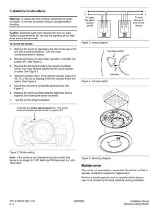 P/N: 3100612 REV: 3.0 29APR05 Installation Sheet
2 / 2 Genesis Ceiling Strobe
Installation Instructions
Warning: To reduce the risk of shock, disconnect all power
and allow 10 minutes for stored energy to dissipate before
handling.
Caution: Electrical supervision requires the wire run to be
broken at each terminal. Do not loop the signaling circuit field
wires around the terminals.
To install the strobe:
1. Remove the cover by depressing the tab on the side of the
unit with a small screwdriver. Turn the cover
counterclockwise to release.
2. If temporal strobe (private mode) operation is desired, cut
jumper JP1. See Figure 2.
3. Connect the strobe terminals to the signal circuit field
wiring. You must observe polarity for the unit to function
properly. See Figure 3.
4. Slide the candela switch to the desired candela output (15,
30, 75, or 95 cd) by aligning it with the indicator below the
switch. See Figure 4.
5. Mount the unit onto a compatible electrical box. See
Figure 5.
6. Replace the cover by positioning the alignment arrows
together and rotating the cover clockwise.
7. Test the unit for proper operation.
To change the from 1 fps (public
mode) to temporal (private mode) cut jumper JP1
strobe signal output
JP1
Figure 2: Strobe setting
Note: If the strobe is set to temporal (private mode), this
device is no longer UL 1971 listed and FM Approved but is UL
1638 listed.
S+
S+
S-
S-
To next
device or
end of line
device
++
To listed
fire alarm
control
panel
Figure 3: Wiring diagram
95
75
15
30
Candela switch
Indicator
Figure 4: Candela switch
Figure 5: Mounting diagram
Maintenance
This unit is not serviceable or repairable. Should the unit fail to
operate, contact the supplier for replacement.
Perform a visual inspection and an operational test twice a
year or as directed by the local authority having jurisdiction.
 