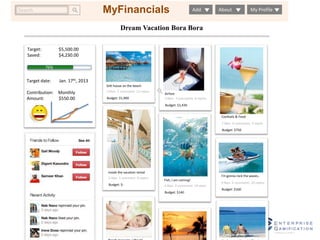 MyFinancials 
Search Add About My Profile 
Dream Vacation Bora Bora 
Airfare 
3 likes 7 comments 8 repins 
Budget: $1,430 
Stilt house on the beach 
3 likes 2 comments 15 repins 
Budget: $1,900 
MyFinancials 
I’m gonna rock the waves.. 
3 likes 2 comments 25 repins 
Budget: $160 
Fish, I am coming! 
4 likes 2 comments 14 repin 
Budget: $140 
Inside the vacation rental 
5 likes 1 comment 8 repins 
Budget: $- 
Cocktails & Food 
7 likes 4 comments 2 repins 
Budget: $750 
Target: $5,500.00 
Saved: $4,230.00 
76% 
Target date: Jan. 17th, 2013 
Contribution: Monthly 
Amount: $550.00 
Beach massage, I like it! Perfect sand beach! That’s 
 