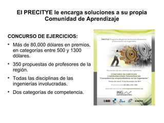 El PRECITYE le encarga soluciones a su propia
              Comunidad de Aprendizaje

CONCURSO DE EJERCICIOS:

    Más de 80,000 dólares en premios,
    en categorías entre 500 y 1300
    dólares.

    350 propuestas de profesores de la
    región.

    Todas las disciplinas de las
    ingenierías involucradas.

    Dos categorías de competencia.
 