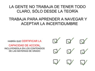 LA GENTE NO TRABAJA DE TENER TODO
       CLARO, SÓLO DESDE LA TEORÍA

   TRABAJA PARA APRENDER A NAVEGAR Y
        ACEPTAR LA INCERTIDUMBRE



  HABRÍA QUE CERTIFICAR   LA
   CAPACIDAD DE ACCION,
INCLUYENDOLA EN LOS CONTENIDOS
    DE LAS MATERIAS DE GRADO
 
