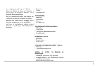 9
forma de producir de la empresa industrial.
- Elaborar el Estado de Costo de Producción y
Ventas propio de la empresa industrial con el
propósito de tomar decisiones.
- Aplicar el Sistema de Costos por Órdenes de
Producción con el fin de establecer los costos.
- Identificar los costos fijos y variables con el
propósito de agruparlos por su variabilidad.
- Interpretar los resultados del análisis marginal
del punto de equilibrio con la finalidad de tomar
decisiones.
- Despacho.
- Kardex.
- Contabilización.
- MANO DE OBRA:
- Definición.
- Clasificación.
- Nómina.
- Contabilización.
COSTOS INDIRECTOS DE FABRICACIÓN:
- Definición.
- Clasificación.
- Cálculo de la Tasa Predeterminada.
- Contabilización.
SISTEMAS DE COSTOS:
- Definición.
- Características.
- Clasificación.
ESTADO DE COSTO DE PRODUCCIÓN Y VENTAS:
- Definición.
- Componentes y estructura.
SISTEMA DE COSTOS POR ÓRDENES DE
PRODUCCIÓN:
- Órdenes de Producción: hoja de costos.
- Kardex de Materia Prima: productos en proceso
y productos terminados.
- Nóminas de pago y provisiones.
 