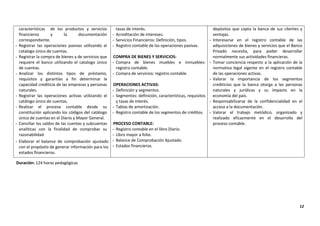 12
características de los productos y servicios
financieros y la documentación
correspondiente.
- Registrar las operaciones pasivas utilizando el
catalogo único de cuentas.
- Registrar la compra de bienes y de servicios que
requiere el banco utilizando el catalogo único
de cuentas.
- Analizar los distintos tipos de préstamo,
requisitos y garantías a fin determinar la
capacidad crediticia de las empresas y personas
naturales.
- Registrar las operaciones activas utilizando el
catálogo único de cuentas.
- Realizar el proceso contable desde su
constitución aplicando los códigos del catálogo
único de cuentas en el Diario y Mayor General.
- Conciliar los saldos de las cuentas y subcuentas
analíticas con la finalidad de comprobar su
razonabilidad.
- Elaborar el balance de comprobación ajustado
con el propósito de generar información para los
estados financieros.
tasas de interés.
- Acreditación de intereses.
- Servicios Financieros: Definición, tipos.
- Registro contable de las operaciones pasivas.
COMPRA DE BIENES Y SERVICIOS:
- Compra de bienes muebles e inmuebles:
registro contable.
- Compra de servicios: registro contable.
OPERACIONES ACTIVAS:
- Definición y segmentos.
- Segmentos: definición, características, requisitos
y tasas de interés.
- Tablas de amortización.
- Registro contable de los segmentos de créditos.
PROCESO CONTABLE:
- Registro contable en el libro Diario.
- Libro mayor a folio.
- Balance de Comprobación Ajustado.
- Estados financieros.
depósitos que capta la banca de sus clientes y
ventajas.
- Interesarse en el registro contable de las
adquisiciones de bienes y servicios que el Banco
Privado necesita, para poder desarrollar
normalmente sus actividades financieras.
- Tomar conciencia respecto a la aplicación de la
normativa legal vigente en el registro contable
de las operaciones activas.
- Valorar la importancia de los segmentos
crediticios que la banca otorga a las personas
naturales y jurídicas y su impacto en la
economía del país.
- Responsabilizarse de la confidencialidad en el
acceso a la documentación.
- Valorar el trabajo metódico, organizado y
realizado eficazmente en el desarrollo del
proceso contable.
Duración: 124 horas pedagógicas
 
