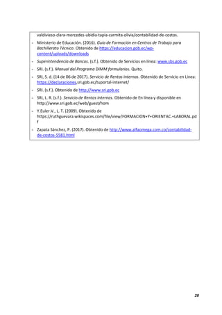 28
valdivieso-clara-mercedes-ubidia-tapia-carmita-olivia/contabilidad-de-costos.
- Ministerio de Educación. (2016). Guía de Formación en Centros de Trabajo para
Bachillerato Técnico. Obtenido de https://educacion.gob.ec/wp-
content/uploads/downloads
- Superintendencia de Bancos. (s.f.). Obtenido de Servicios en línea: www.sbs.gob.ec
- SRI. (s.f.). Manual del Programa DIMM formularios. Quito.
- SRI, S. d. (14 de 06 de 2017). Servicio de Rentas Internas. Obtenido de Servicio en Línea:
https://declaraciones,sri.gob.ec/tuportal-internet/
- SRI. (s.f.). Obtenido de http://www.sri.gob.ec
- SRI, L. R. (s.f.). Servicio de Rentas Internas. Obtenido de En línea y disponible en
http://www.sri.gob.ec/web/guest/hom
- Y.Euler.V., L. T. (2009). Obtenido de
https://ruthguevara.wikispaces.com/file/view/FORMACION+Y+ORIENTAC.+LABORAL.pd
f
- Zapata Sánchez, P. (2017). Obtenido de http://www.alfaomega.com.co/contabilidad-
de-costos-5581.html
 