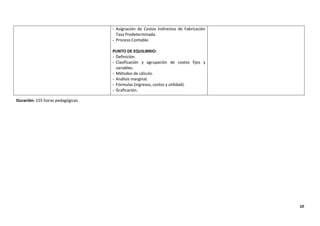 10
- Asignación de Costos Indirectos de Fabricación
Tasa Predeterminada.
- Proceso Contable.
PUNTO DE EQUILIBRIO:
- Definición.
- Clasificación y agrupación de costos fijos y
variables.
- Métodos de cálculo.
- Análisis marginal.
- Fórmulas (ingresos, costos y utilidad).
- Graficación.
Duración: 155 horas pedagógicas
 