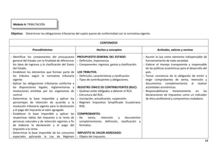 13
Objetivo: Determinar las obligaciones tributarias del sujeto pasivo de conformidad con la normativa vigente.
CONTENIDOS
Procedimientos Hechos y conceptos Actitudes, valores y normas
- Identificar los componentes del presupuesto
general del Estado con la finalidad de diferenciar
los tipos de ingresos y la clasificación del Gasto
del Estado.
- Establecer los elementos que forman parte de
los tributos según la normativa tributaria
vigente.
- Aplicar las obligaciones tributarias conforme a
las disposiciones legales, reglamentarias y
resoluciones emitidas por los organismos de
control.
- Determinar la base imponible y aplicar los
porcentajes de retención de acuerdo a la
resolución tributaria vigente para la declaración
y el pago del Impuesto al valor agregado.
- Establecer la base imponible y aplicar las
respectivas tablas del impuesto a la renta de
personas naturales y de retención vigentes a fin
de elaborar la declaración y el pago del
Impuesto a la renta.
- Determinar la base imponible de los consumos
especiales aplicando la Ley de Régimen
PRESUPUESTO GENERAL DEL ESTADO:
- Definición, importancia.
- Componentes: ingresos, gastos y clasificación.
LOS TRIBUTOS:
- Definición, características y clasificación.
- Tipos de contribuyentes y obligaciones.
REGISTRO ÚNICO DE CONTRIBUYENTES (RUC):
- Quiénes están obligados a obtener el RUC.
- Estructura del RUC.
- Inscripción, actualización, suspensión.
- Régimen Impositivo Simplificado Ecuatoriano
RISE.
COMPROBANTES:
- De venta, retención y documentos
complementarios: definición, clasificación y
formatos.
IMPUESTO AL VALOR AGREGADO:
- Objeto del impuesto.
- Asumir la Ley como elemento indispensable de
funcionamiento de toda sociedad.
- Valorar el manejo transparente y responsable
de las políticas económicas para el desarrollo del
país.
- Tomar conciencia de la obligación de emitir y
exigir comprobantes de venta, retención y
documentos complementarios al realizar
actividades económicas.
- Responsabilizarse honestamente en las
declaraciones de impuestos como un indicador
de ética profesional y compromiso ciudadano.
Módulo 4: TRIBUTACIÓN
 