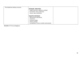 18
fin de optimizar tiempo y recursos.
SOFTWARE TRIBUTARIO:
- DIMM: definición, objetivos y utilidad.
- Formularios: tipos y aplicación.
- Anexos: tipos y aplicación.
PAQUETES CONTABLES:
- Movimientos Caja-Bancos.
- Inventarios.
- Compras y pagos.
- Ventas y Cartera.
- Contabilidad: Proceso contable automatizado.
Duración: 237 horas pedagógicas
 