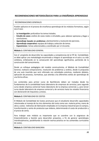 23
RECOMENDACIONES METODOLÓGICAS PARA LA ENSEÑANZA-APRENDIZAJE
RECOMENDACIONES GENERALES
Pueden aplicarse en el proceso de enseñanza-aprendizaje de los módulos formativos, según
sea el caso:
- La investigación: profundizar los temas tratados.
- Estudio de casos: análisis de casos reales o simulados, para obtener opiniones y llegar a
conclusiones.
- Aprendizaje basado en problemas: planteamiento y resolución de ejercicios.
- Aprendizaje cooperativo: equipos de trabajo y selección de temas.
- Exposiciones: temas seleccionados y coordinado por el docente.
Módulo 1: CONTABILIDAD GENERAL
Con el propósito de desarrollar las capacidades y competencias de la FIP de Contabilidad,
se debe aplicar una metodología encaminada a integrar el aprendizaje en el aula a su vida
cotidiana, enfatizando en la consecución del aprendizaje significativo, partiendo de la
construcción del conocimiento.
Desde un enfoque pedagógico del modelo constructivista, el Módulo de Contabilidad
General, realizará comparaciones, resolución de problemas y análisis, desde la propuesta
de una aula invertida que será reforzada con actividades prácticas, mediante debates,
aplicación de procesos, normativas, que atienda a los diferentes estilos de aprendizaje de
una forma eficaz.
Los contenidos para primer curso de Bachillerato deben ser tratados desde los
fundamentos de la contabilidad hasta laboratorio de empresas de servicios; para segundo
curso desde empresa comercial hasta laboratorio de la empresa comercial; y, para tercer
curso desde laboratorio de empresa comercial y de servicios hasta los estados financieros
con declaración de impuestos y anexos.
Módulo 2: CONTABILIDAD DE COSTOS
El Módulo de Contabilidad de Costos promueve que el estudiante desarrolle capacidades
relacionadas al manejo de los tres elementos del costo como son: materia prima, mano de
obra y costos indirectos de fabricación empleados en la empresa industrial para la compra,
transformación y venta de productos que elabora, determinando el costo de producción y
el precio de venta.
Para trabajar este módulo es importante que se coordine con la asignatura de
Emprendimiento y Gestión para desarrollar proyectos, a fin de generar aprendizajes
interdisciplinarios, posibilitando la relación teorico-práctica en los contenidos curriculares
de costos.
Módulo 3: CONTABILIDAD BANCARIA
 
