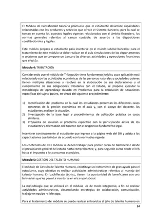 24
El Módulo de Contabilidad Bancaria promueve que el estudiante desarrolle capacidades
relacionadas con los productos y servicios que ofrece el Sistema Bancario, para lo cual se
toman en cuenta los aspectos legales vigentes relacionados con el ámbito financiero, las
normas generales referidas al campo contable, de acuerdo a las disposiciones
constitucionales y legales.
Este módulo prepara al estudiante para insertarse en el mundo laboral bancario; para el
tratamiento de este módulo se debe realizar en el aula simulaciones de los departamentos
o secciones que se compone un banco y las diversas actividades y operaciones financieras
que efectúa.
Módulo 4: TRIBUTACIÓN
Considerando que el módulo de Tributación tiene fundamento jurídico cuya aplicación está
relacionado con las actividades económicas de las personas naturales y sociedades quienes
tienen múltiples situaciones a resolver en la elaboración de sus declaraciones y el
cumplimiento de sus obligaciones tributarias con el Estado, se propone ejecutar la
metodología de Aprendizaje Basado en Problemas para la resolución de situaciones
específicas del sujeto pasivo, en virtud del siguiente procedimiento:
1) Identificación del problema en la cual los estudiantes presentan los diferentes casos
concretos de la gestión económica en el aula y, con el apoyo del docente, los
estudiantes analizan la situación.
2) Investigación de la base legal y procedimientos de aplicación práctica de casos
similares.
3) Propuesta de solución al problema específico con la participación activa de los
estudiantes y orientación del docente con el respectivo fundamento legal.
Incentivar continuamente al estudiante que ingrese a la página web del SRI y asista a las
capacitaciones que brindan de acuerdo con la normativa vigente.
Los contenidos de este módulo se deben trabajar para primer curso de Bachillerato desde
el presupuesto general del estado hasta comprobantes; y, para segundo curso desde el IVA
hasta el impuesto a los consumos especiales.
Módulo 5: GESTIÓN DEL TALENTO HUMANO
El módulo de Gestión de Talento Humano, constituye un instrumento de gran ayuda para el
estudiante, cuyo objetivo es realizar actividades administrativas referidas al manejo del
talento humano. En bachillerato técnico, tienen la oportunidad de beneficiarse con una
formación que les permita insertarse en el campo laboral.
La metodología que se utilizará en el módulo es de modo integrativo, a fin de realizar
actividades administrativas, desarrollando estrategias de colaboración, comunicación,
trabajo en equipo y liderazgo.
Para el tratamiento del módulo se puede realizar entrevistas al jefe de talento humano en
 