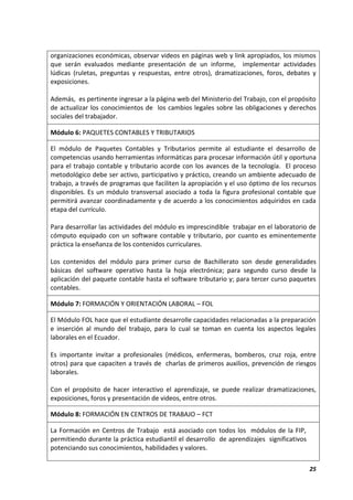 25
organizaciones económicas, observar videos en páginas web y link apropiados, los mismos
que serán evaluados mediante presentación de un informe, implementar actividades
lúdicas (ruletas, preguntas y respuestas, entre otros), dramatizaciones, foros, debates y
exposiciones.
Además, es pertinente ingresar a la página web del Ministerio del Trabajo, con el propósito
de actualizar los conocimientos de los cambios legales sobre las obligaciones y derechos
sociales del trabajador.
Módulo 6: PAQUETES CONTABLES Y TRIBUTARIOS
El módulo de Paquetes Contables y Tributarios permite al estudiante el desarrollo de
competencias usando herramientas informáticas para procesar información útil y oportuna
para el trabajo contable y tributario acorde con los avances de la tecnología. El proceso
metodológico debe ser activo, participativo y práctico, creando un ambiente adecuado de
trabajo, a través de programas que faciliten la apropiación y el uso óptimo de los recursos
disponibles. Es un módulo transversal asociado a toda la figura profesional contable que
permitirá avanzar coordinadamente y de acuerdo a los conocimientos adquiridos en cada
etapa del currículo.
Para desarrollar las actividades del módulo es imprescindible trabajar en el laboratorio de
cómputo equipado con un software contable y tributario, por cuanto es eminentemente
práctica la enseñanza de los contenidos curriculares.
Los contenidos del módulo para primer curso de Bachillerato son desde generalidades
básicas del software operativo hasta la hoja electrónica; para segundo curso desde la
aplicación del paquete contable hasta el software tributario y; para tercer curso paquetes
contables.
Módulo 7: FORMACIÓN Y ORIENTACIÓN LABORAL – FOL
El Módulo FOL hace que el estudiante desarrolle capacidades relacionadas a la preparación
e inserción al mundo del trabajo, para lo cual se toman en cuenta los aspectos legales
laborales en el Ecuador.
Es importante invitar a profesionales (médicos, enfermeras, bomberos, cruz roja, entre
otros) para que capaciten a través de charlas de primeros auxilios, prevención de riesgos
laborales.
Con el propósito de hacer interactivo el aprendizaje, se puede realizar dramatizaciones,
exposiciones, foros y presentación de videos, entre otros.
Módulo 8: FORMACIÓN EN CENTROS DE TRABAJO – FCT
La Formación en Centros de Trabajo está asociado con todos los módulos de la FIP,
permitiendo durante la práctica estudiantil el desarrollo de aprendizajes significativos
potenciando sus conocimientos, habilidades y valores.
 