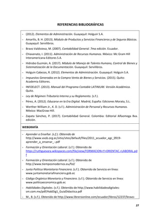 27
REFERENCIAS BIBLIOGRÁFICAS
- (2012). Elementos de Administración. Guayaquil: Holguin S.A.
- Amarilis, B. H. (2013). Módulo de Productos y Servicios Financieros y de Seguros Básicos.
Guayaquil: Servilibros.
- Bravo Valdivieso, M. (2007). Contabilidad General. 7ma edición. Ecuador.
- Chiavenato, I. (2011). Administración de Recursos Humanos. México: Mc Gram Hill
Interamericana Editores S.A.
- Hidrobo Guzmán, A. (2017). Módulo de Manejo de Talento Humano, Control de Bienes y
Sistematización de la Documentación. Guayaquil: Servilibros.
- Holguin Cabezas, R. (2012). Elementos de Administración. Guayaquil: Holguin S.A.
- Impuestos Generados en la Compra Venta de Bienes y Servicios. (2015). Quito:
Academia Editores.
- INFOELECT. (2013). Manual del Programa Contable LATINIUM. Versión Académica.
Quito.
- Ley de Régimen Tributario Interno y su Reglamento. (s.f.).
- Pérez, A. (2012). Educarse en la Era Digital. Madrid, España: Ediciones Morata, S.L.
- Werther William Jr., K. D. (s.f.). Administración de Personal y Recursos Humanos.
México: MacGraw-Hill.
- Zapata Sánchez, P. (2017). Contabilidad General. Colombia: Editorial Alfaomega 8va.
edición.
WEBGRAFÍA
- Aprender a Enseñar. (s.f.). Obtenido de
http://www.vvob.org.ec/sitio/sites/default/files/2011_ecuador_egc_0919-
aprender_a_ensenar_-.pdf
- Formación y Orientación Laboral. (s.f.). Obtenido de
https://ruthguevara.wikispaces.com/file/view/FORMACION+Y+ORIENTAC.+LABORAL.pd
f
- Formación y Orientación Laboral. (s.f.). Obtenido de
http://www.tiemposmodernos.eu/fol/
- Junta Política Montetaria Financiera. (s.f.). Obtenido de Servicio en línea:
www.juntamonetariafinanciera.gob.ec
- Código Orgánico Monetario y Financiero. (s.f.). Obtenido de Servicio en línea:
www.politicaeconomica.gob.ec
- Habilidades Digitales. (s.f.). Obtenido de http://www.habilidadesdigitales-
sm.com.mx/pdf/HabDig1_GuiaDidactica.pdf
- M., B. (s.f.). Obtenido de http://www.libreroonline.com/ecuador/libros/12237/bravo-
 