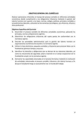 2
OBJETIVO GENERAL DEL CURRÍCULO
Realizar operaciones inherentes al manejo del proceso contable en diferentes actividades
económicas dando cumplimiento a las obligaciones tributarias mediante la gestión del
talento humano con sujeción a las leyes, normas, códigos, políticas, principios contables y
procedimientos laborales, utilizando las herramientas tecnológicas, con eficiencia, eficacia y
ética profesional.
Objetivos Específicos del Currículo
1. Desarrollar el proceso contable de diferentes actividades económicas aplicando los
principios, normas y disposiciones vigentes.
2. Determinar las obligaciones tributarias del sujeto pasivo de conformidad con la
normativa vigente.
3. Describir las actividades administrativas para la gestión del talento humano en
organizaciones económicas de acuerdo a la normativa vigente.
4. Utilizar la hoja electrónica, paquetes contables y tributarios para procesar datos con la
finalidad de optimizar tiempo y recursos.
5. Identificar los derechos y obligaciones que se derivan de las relaciones laborales, así
como los mecanismos de seguridad, salud e inserción en el campo ocupacional con la
finalidad de cumplir con la normativa vigente.
6. Demostrar las capacidades alcanzadas en el proceso formativo mediante la realización
de actividades relacionadas al proceso contable, tributario y de talento humano a fin
de que el estudiante tenga un acercamiento real al mundo del trabajo.
 