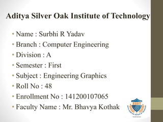 • Name : Surbhi R Yadav
• Branch : Computer Engineering
• Division : A
• Semester : First
• Subject : Engineering Graphics
• Roll No : 48
• Enrollment No : 141200107065
• Faculty Name : Mr. Bhavya Kothak
Aditya Silver Oak Institute of Technology
 