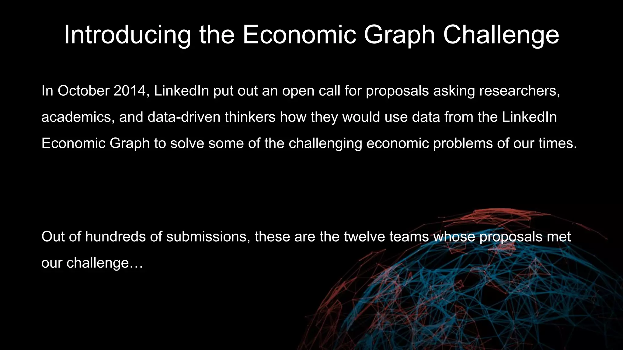 Introducing the Economic Graph Challenge
In October 2014, LinkedIn put out an open call for proposals asking researchers,
academics, and data-driven thinkers how they would use data from the LinkedIn
Economic Graph to solve some of the challenging economic problems of our times.
Out of hundreds of submissions, these are the eleven teams whose proposals met
our challenge…
 