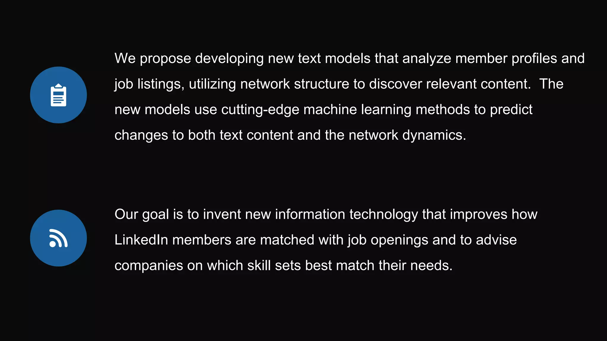 We propose developing new text models that analyze member profiles and
job listings, utilizing network structure to discover relevant content. The
new models use cutting-edge machine learning methods to predict
changes to both text content and the network dynamics.
Our goal is to invent new information technology that improves how
LinkedIn members are matched with job openings and to advise
companies on which skill sets best match their needs.
 