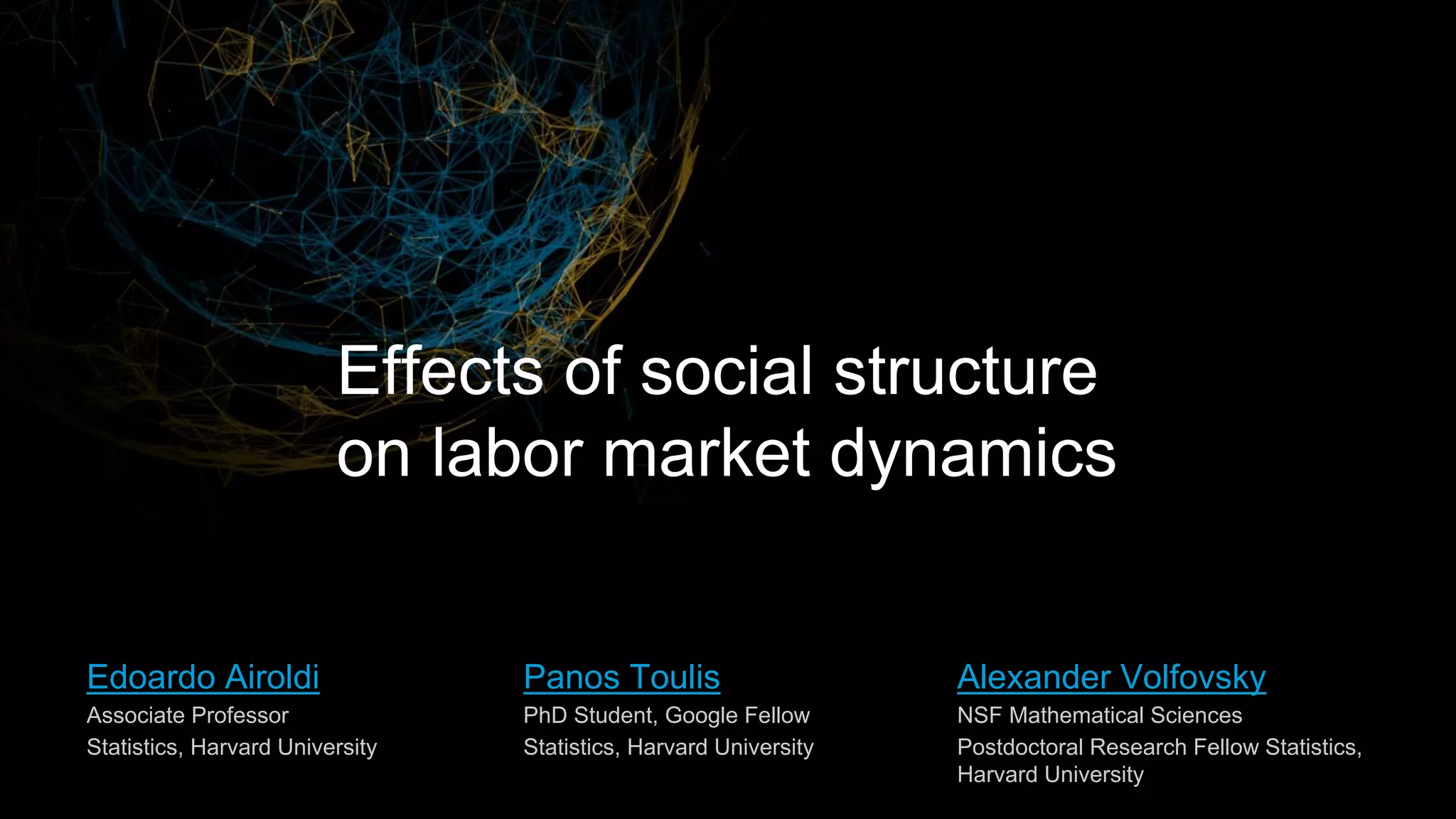 Alexander Volfovsky
NSF Mathematical Sciences
Postdoctoral Research Fellow Statistics,
Harvard University
Edoardo Airoldi
Associate Professor
Statistics, Harvard University
Effects of social structure
on labor market dynamics
Panos Toulis
PhD Student, Google Fellow
Statistics, Harvard University
 