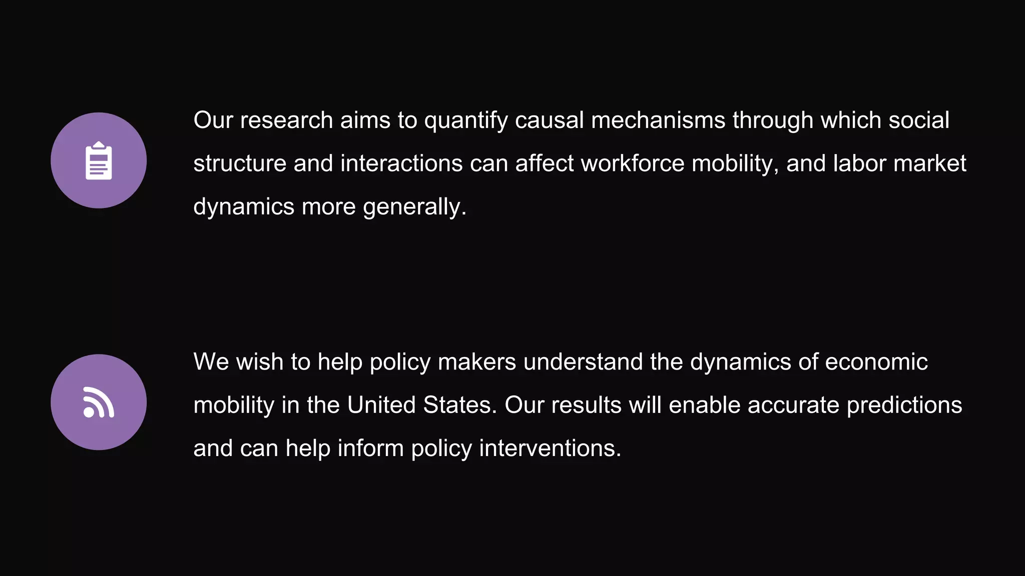 Our research aims to quantify causal mechanisms through which social
structure and interactions can affect workforce mobility, and labor market
dynamics more generally.
We wish to help policy makers understand the dynamics of economic
mobility in the United States. Our results will enable accurate predictions
and can help inform policy interventions.
 