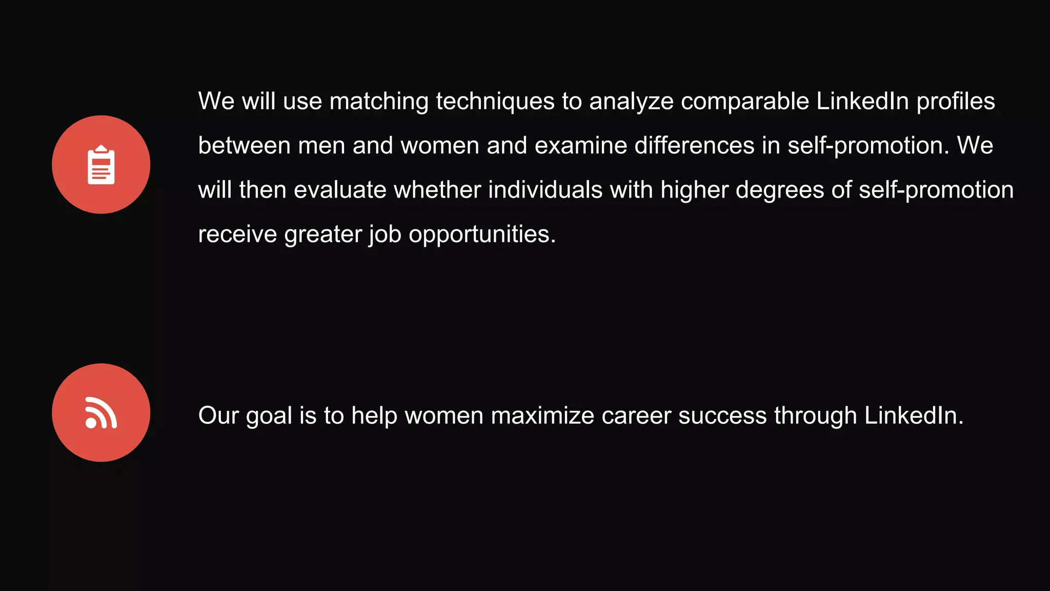We will use matching techniques to analyze comparable LinkedIn profiles
between men and women and examine differences in self-promotion. We
will then evaluate whether individuals with higher degrees of self-promotion
receive greater job opportunities.
Our goal is to help women maximize career success through LinkedIn.
 
