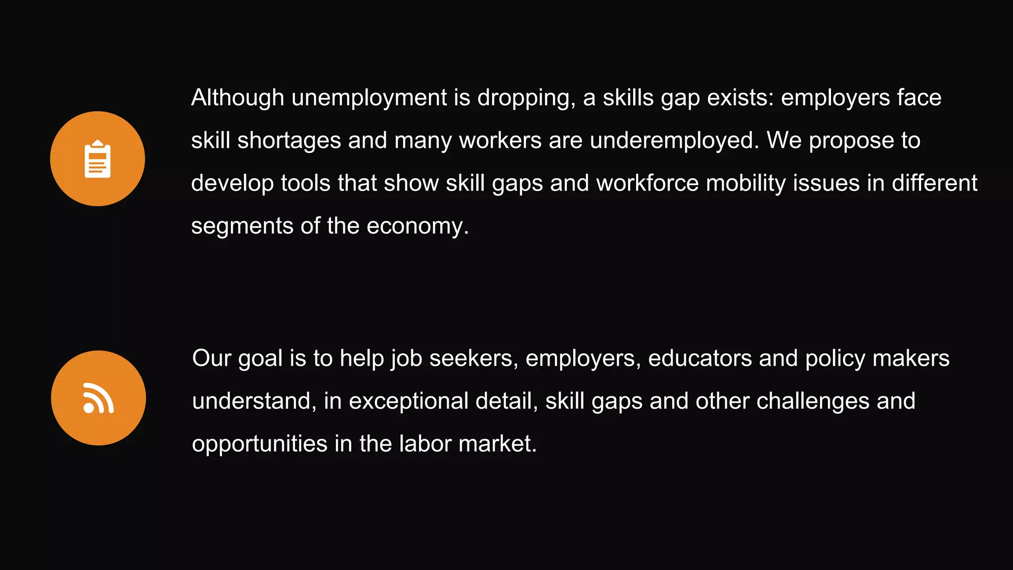 Although unemployment is dropping, a skills gap exists: employers face
skill shortages and many workers are underemployed. We propose to
develop tools that show skill gaps and workforce mobility issues in different
segments of the economy.
Our goal is to help job seekers, employers, educators and policy makers
understand, in exceptional detail, skill gaps and other challenges and
opportunities in the labor market.
 