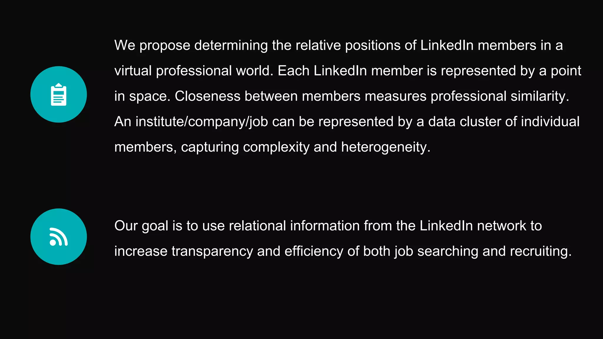 Our goal is to use relational information from the LinkedIn network to
increase transparency and efficiency of both job searching and recruiting.
We propose determining the relative positions of LinkedIn members in a
virtual professional world. Each LinkedIn member is represented by a point
in space. Closeness between members measures professional similarity.
An institute/company/job can be represented by a data cluster of individual
members, capturing complexity and heterogeneity.
 