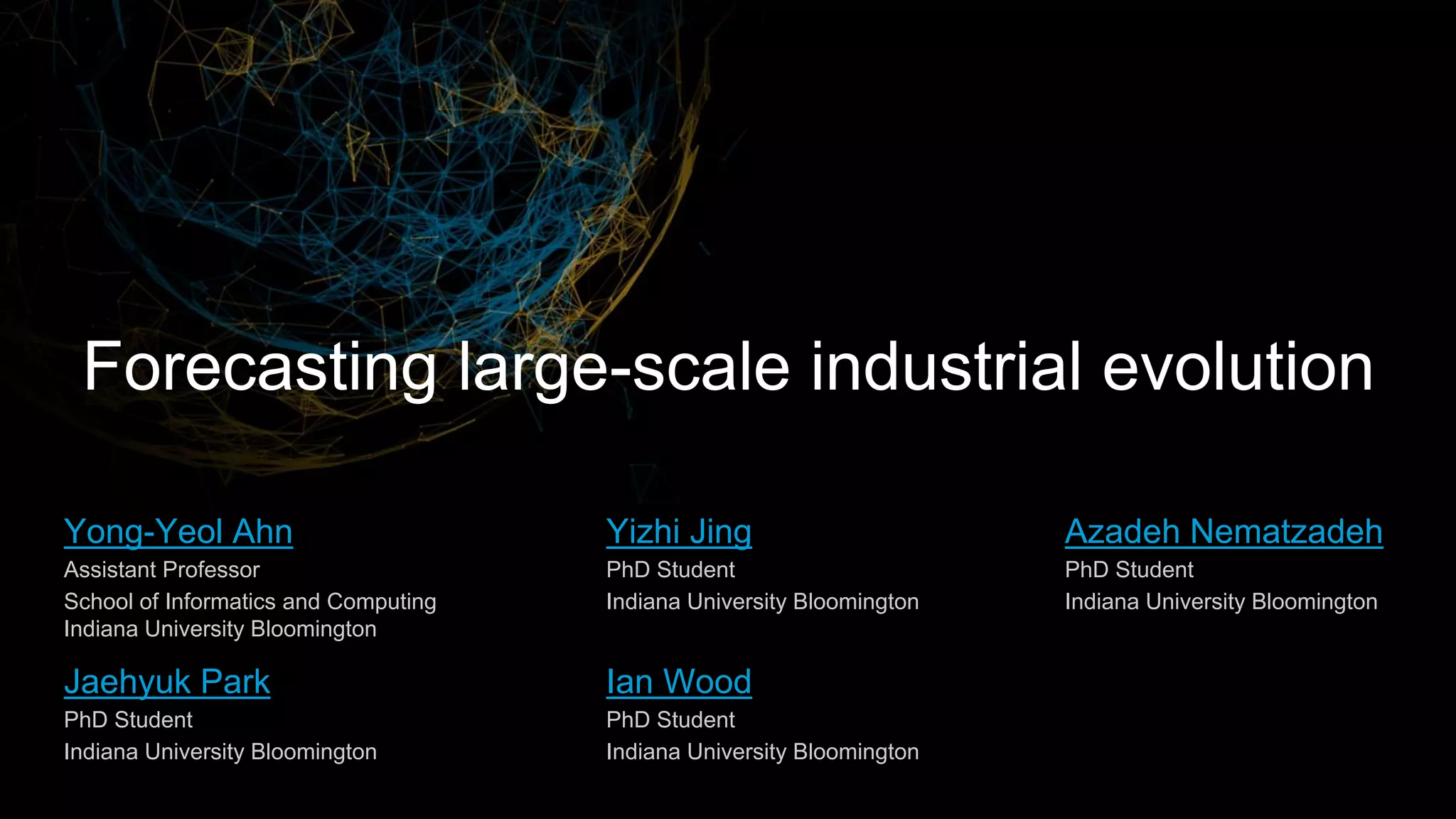 Azadeh Nematzadeh
PhD Student
Indiana University Bloomington
Jaehyuk Park
PhD Student
Indiana University Bloomington
Forecasting large-scale industrial evolution
Ian Wood
PhD Student
Indiana University Bloomington
Yizhi Jing
PhD Student
Indiana University Bloomington
Yong-Yeol Ahn
Assistant Professor
School of Informatics and Computing
Indiana University Bloomington
 