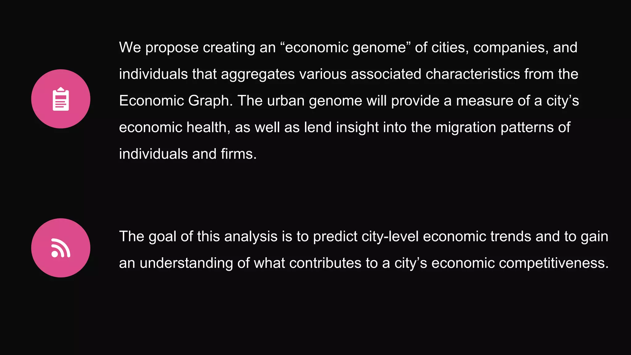 We propose creating an “economic genome” of cities, companies, and
individuals that aggregates various associated characteristics from the
Economic Graph. The urban genome will provide a measure of a city’s
economic health, as well as lend insight into the migration patterns of
individuals and firms.
The goal of this analysis is to predict city-level economic trends and to gain
an understanding of what contributes to a city’s economic competitiveness.
 
