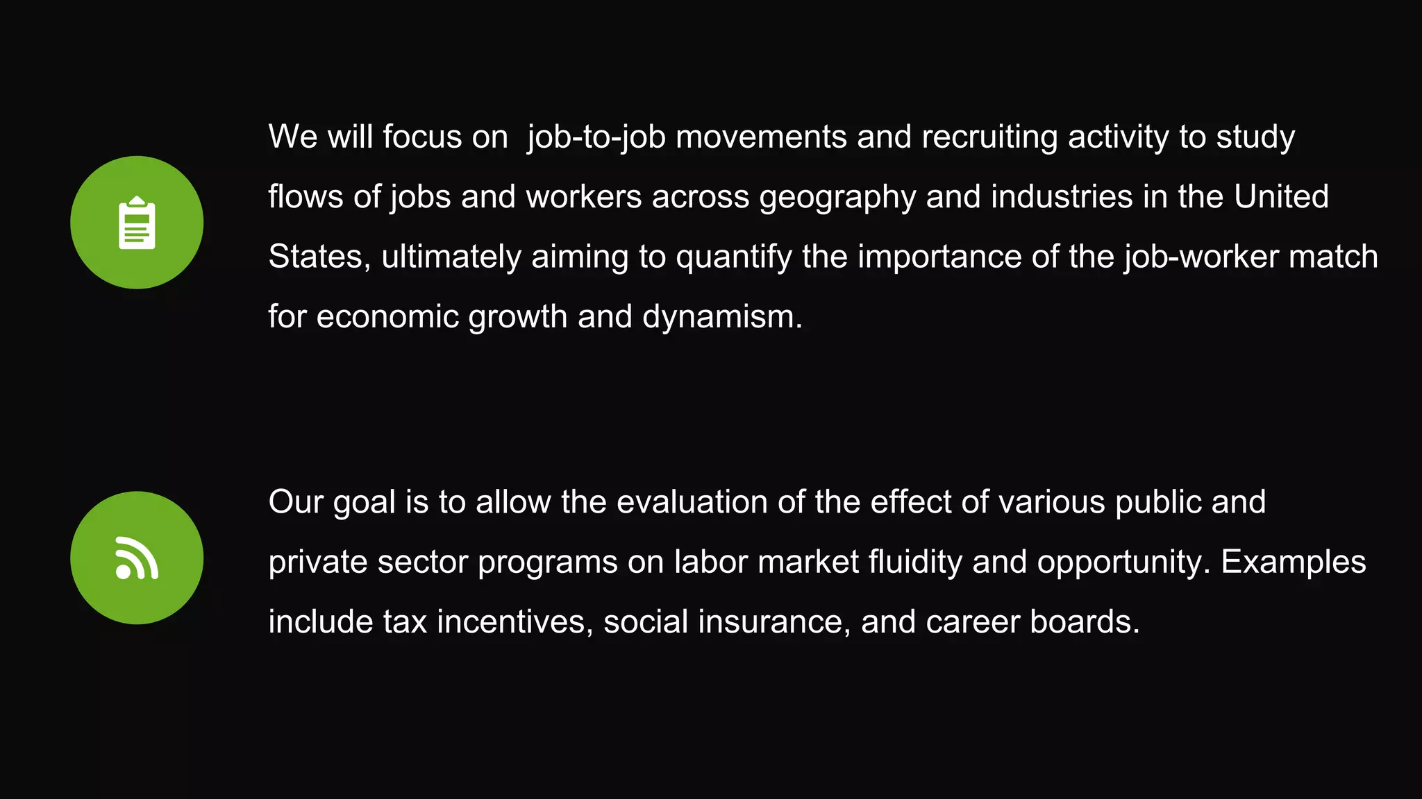 We will focus on job-to-job movements and recruiting activity to study
flows of jobs and workers across geography and industries in the United
States, ultimately aiming to quantify the importance of the job-worker match
for economic growth and dynamism.
Our goal is to allow the evaluation of the effect of various public and
private sector programs on labor market fluidity and opportunity. Examples
include tax incentives, social insurance, and career boards.
 