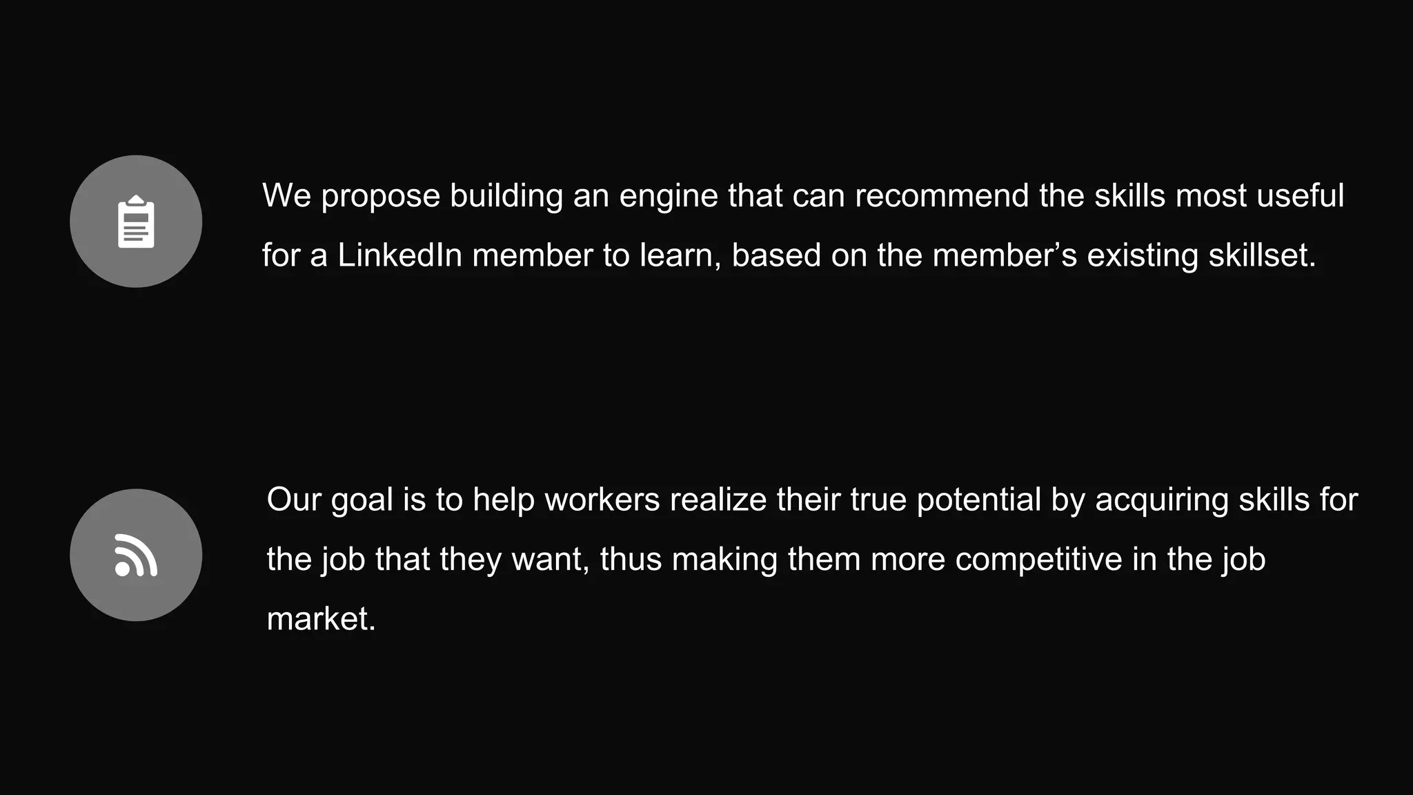 We propose building an engine that can recommend the skills most useful
for a LinkedIn member to learn, based on the member’s existing skillset.
Our goal is to help workers realize their true potential by acquiring skills for
the job that they want, thus making them more competitive in the job
market.
 