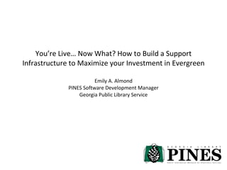 You’re Live… Now What? How to Build a Support Infrastructure to Maximize your Investment in Evergreen Emily A. Almond PINES Software Development Manager Georgia Public Library Service 