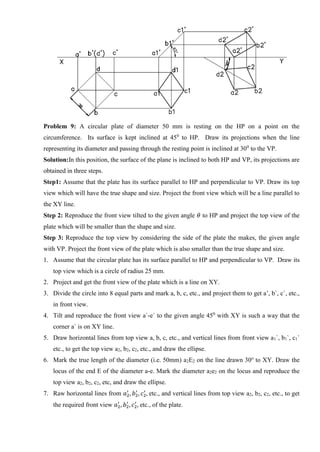 Problem 9: A circular plate of diameter 50 mm is resting on the HP on a point on the
circumference. Its surface is kept inclined at 450
to HP. Draw its projections when the line
representing its diameter and passing through the resting point is inclined at 300
to the VP.
Solution:In this position, the surface of the plane is inclined to both HP and VP, its projections are
obtained in three steps.
Step1: Assume that the plate has its surface parallel to HP and perpendicular to VP. Draw its top
view which will have the true shape and size. Project the front view which will be a line parallel to
the XY line.
Step 2: Reproduce the front view tilted to the given angle 𝜃 to HP and project the top view of the
plate which will be smaller than the shape and size.
Step 3: Reproduce the top view by considering the side of the plate the makes, the given angle
with VP. Project the front view of the plate which is also smaller than the true shape and size.
1. Assume that the circular plate has its surface parallel to HP and perpendicular to VP. Draw its
top view which is a circle of radius 25 mm.
2. Project and get the front view of the plate which is a line on XY.
3. Divide the circle into 8 equal parts and mark a, b, c, etc., and project them to get a’, b`, c`, etc.,
in front view.
4. Tilt and reproduce the front view a`-e` to the given angle 450
with XY is such a way that the
corner a` is on XY line.
5. Draw horizontal lines from top view a, b, c, etc., and vertical lines from front view a1`, b1`, c1`
etc., to get the top view a2, b2, c2, etc., and draw the ellipse.
6. Mark the true length of the diameter (i.e. 50mm) a2E2 on the line drawn 30o
to XY. Draw the
locus of the end E of the diameter a-e. Mark the diameter a2e2 on the locus and reproduce the
top view a2, b2, c2, etc, and draw the ellipse.
7. Raw horizontal lines from 𝑎2
′
, 𝑏2
′
, 𝑐2
′
, etc., and vertical lines from top view a2, b2, c2, etc., to get
the required front view 𝑎2
′
, 𝑏2
′
, 𝑐2
′
, etc., of the plate.
 