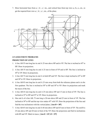 7. Draw horizontal lines from a1`, b1`, c1` etc., and vertical lines from top view a2, b2, c2, etc., to
get the required front view a2`, b2`, c2`, etc., of the plane.
2.9 ASSIGNMENT PROBLEMS
PROJECTION OF LINES
1. A line AB 55 mm long has its end A 25 mm above HP and in VP. The line is inclined at 450
to
HP. Draw its projections.
2. A line AB 55 mm long has its end A 25 mm in front of VP and in HP. The line is inclined at
450
to VP. Draw its projections.
3. A line AB 75 mm long has its end A in both HP and VP. The line is kept inclined at 450
to HP
and 300
to VP. Draw its projections.
4. A line AB 85 mm long has its end A 25 mm away from both the reference planes and is in the
first quadrant. The line is inclined at 500
to HP and 300
to VP. Draw its projections and mark
the traces of the line.
5. A line AB 65 mm long has its end A 25 mm above HP and 15 mm in front of VP. The line is
inclined at 350
to HP and 550
to VP. Draw its projections.
6. One end A of a line AB, 75 mm long is 20 mm above HP and 25 mm in front of VP. The line
inclined at 300
to HP and the top view makes 450
with VP. Draw the projections of the line and
find the true inclinations with the vertical plane. [Ans:Ø = 380]
7. A line AB 85 mm long has its end A 60 mm above HP and 65 mm in front of VP. The end B is
25 mm above HP and 20 mm in front of the VP. Draw the projections and find its inclinations
with HP and VP. Mark its traces. [Ans:θ = 240, Ø = 320]
 
