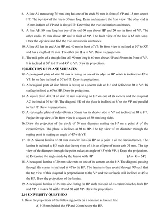8. A line AB measuring 75 mm long has one of its ends 50 mm in front of VP and 15 mm above
HP. The top view of the line is 50 mm long. Draw and measure the front view. The other end is
15 mm in front of VP and is above HP. Determine the true inclinations and traces.
9. A line AB, 80 mm long has one of its end 60 mm above HP and 20 mm in front of VP. The
other end is 15 mm above HP and in front of VP. The front view of the line is 65 mm long.
Draw the top view and find the true inclinations and traces.
10. A line AB has its end A in HP and 40 mm in front of VP. Its front view is inclined at 500
to XY
and has a length of 70 mm. The other end B is in VP. Draw its projections.
11. The mid-point of a straight line AB 90 mm long is 60 mm above HP and 50 mm in front of VP.
It is inclined at 300
to HP and 450
to VP. Draw its projections.
PROJECTION OF PLANE SURFACES
12. A pentagonal plate of side 30 mm is resting on one of its edge on HP which is inclined at 45̊ to
VP. Its surface inclined at 30̊ to HP. Draw its projections.
13. A hexagonal plate of side 30mm is resting on a shorter side on HP and inclined at 30̊ to VP. Its
surface inclined at 60̊ to HP. Draw its projections.
14. A square plate ABCD of side 30 mm is resting on HP on one of its corners and the diagonal
AC inclined at 30̊ to HP. The diagonal BD of the plate is inclined at 45̊ to the VP and parallel
to the HP. Draw its projections.
15. A rectangular plate of sides 60mm x 30mm has its shorter side in VP and inclined at 30̊ to HP.
Project its top view, if its front view is a square of 30 mm long sides.
16. Draw the projection of the circle of 70 mm diameter resting on HP on a point A of the
circumference. The plane is inclined at 50̊ to HP. The top view of the diameter through the
resting point is making an angle of 45̊ with VP.
17. 10. A circular lamina of 60 mm diameter rests on HP on a point 1 on the circumference. The
lamina is inclined to HP such that the top view of it is an ellipse of minor axis 35 mm. The top
view of the diameter through the point makes an angle of 45̊ with VP. i) Draw the projections.
ii) Determine the angle made by the lamina with HP. (Ans: ϴ = 54o
)
18. A hexagonal lamina of 20 mm side rests on one of its corners on the HP. The diagonal passing
through this corner is inclined at 45̊ to the HP. The lamina is then rotated through 90̊ such that
the top view of this diagonal is perpendicular to the VP and the surface is still inclined at 45̊ to
the HP. Draw the projections of the lamina.
19. A hexagonal lamina of 25 mm side resting on HP such that one of its corners touches both HP
and VP. It makes 30̊ with HP and 60̊ with VP. Draw the projections.
2.10 UNIVERSITY QUESTIONS
1. Draw the projections of the following points on a common reference line.
A) P 35mm behind the VP and 20mm below the HP.
 